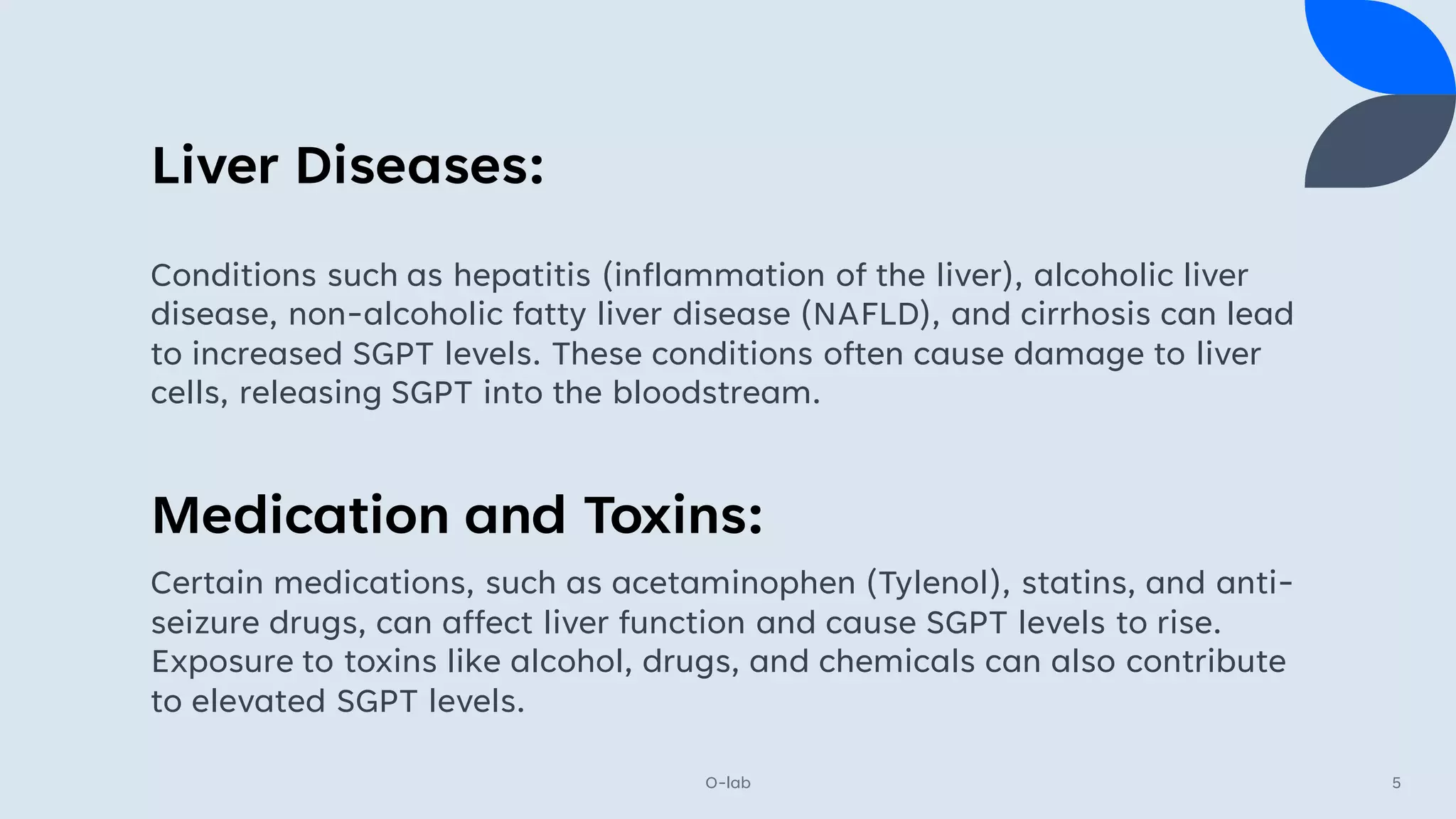 Liver Diseases:
O-lab 5
Conditions such as hepatitis (inflammation of the liver), alcoholic liver
disease, non-alcoholic fatty liver disease (NAFLD), and cirrhosis can lead
to increased SGPT levels. These conditions often cause damage to liver
cells, releasing SGPT into the bloodstream.
Medication and Toxins:
Certain medications, such as acetaminophen (Tylenol), statins, and anti-
seizure drugs, can affect liver function and cause SGPT levels to rise.
Exposure to toxins like alcohol, drugs, and chemicals can also contribute
to elevated SGPT levels.
 