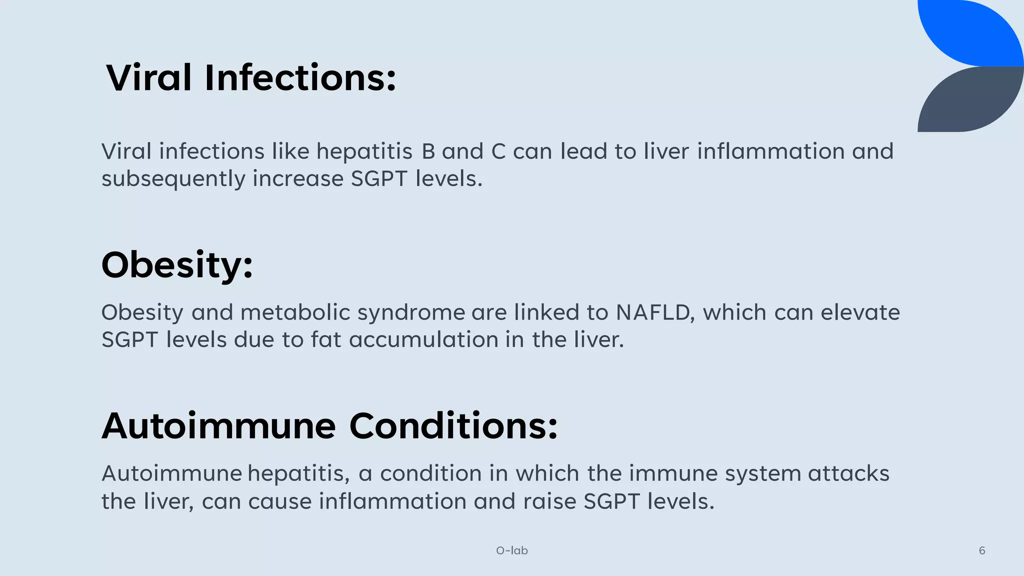 Viral Infections:
O-lab 6
Viral infections like hepatitis B and C can lead to liver inflammation and
subsequently increase SGPT levels.
Obesity:
Obesity and metabolic syndrome are linked to NAFLD, which can elevate
SGPT levels due to fat accumulation in the liver.
Autoimmune Conditions:
Autoimmune hepatitis, a condition in which the immune system attacks
the liver, can cause inflammation and raise SGPT levels.
 