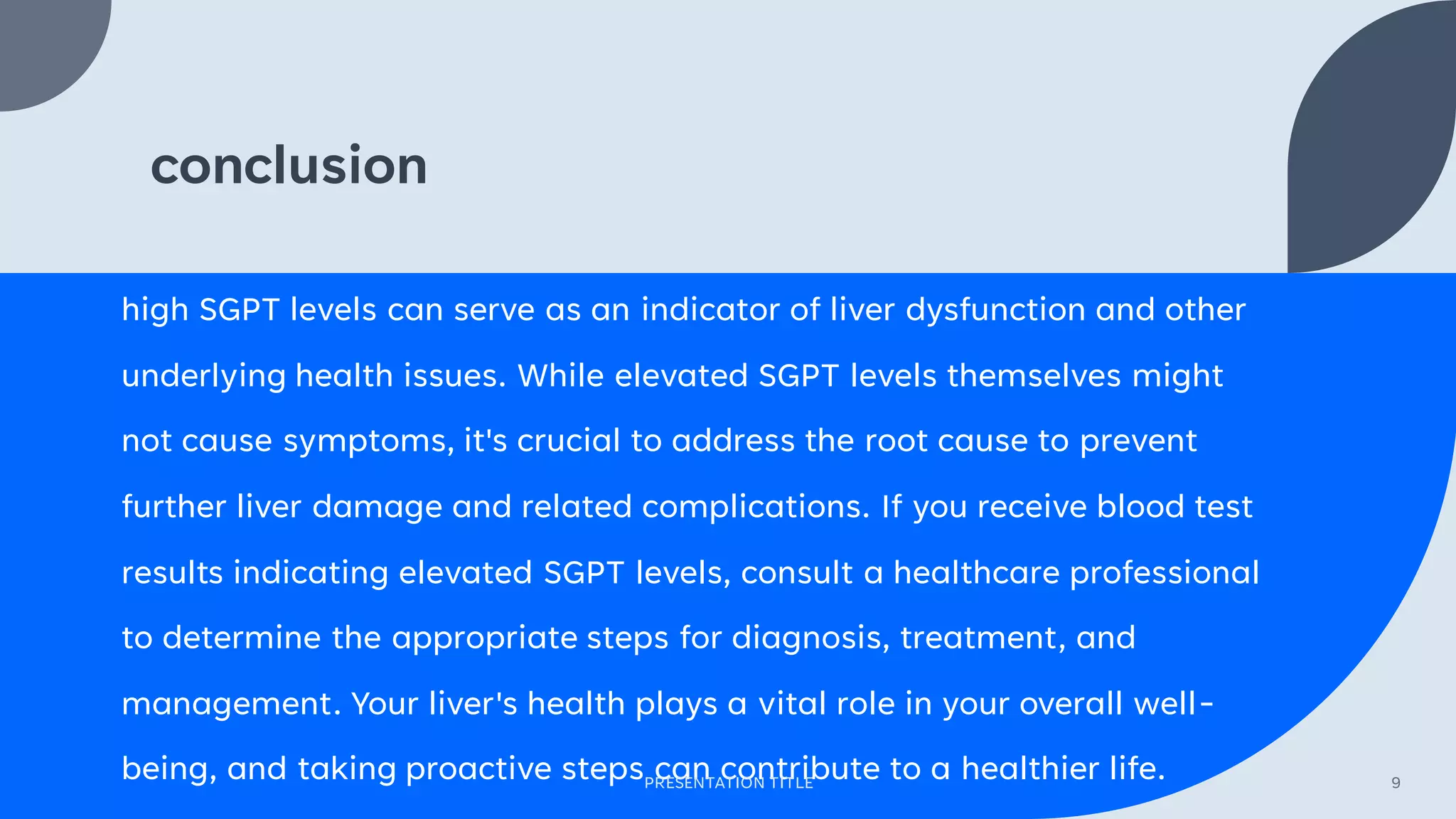 conclusion
high SGPT levels can serve as an indicator of liver dysfunction and other
underlying health issues. While elevated SGPT levels themselves might
not cause symptoms, it's crucial to address the root cause to prevent
further liver damage and related complications. If you receive blood test
results indicating elevated SGPT levels, consult a healthcare professional
to determine the appropriate steps for diagnosis, treatment, and
management. Your liver's health plays a vital role in your overall well-
being, and taking proactive steps can contribute to a healthier life.
PRESENTATION TITLE 9
 