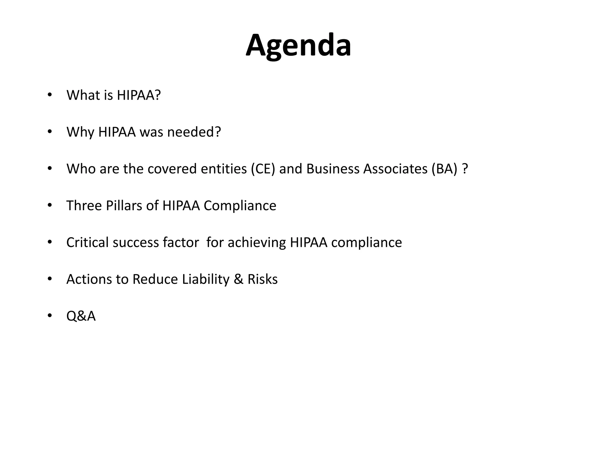 Agenda
• What is HIPAA?
• Why HIPAA was needed?
• Who are the covered entities (CE) and Business Associates (BA) ?
• Three Pillars of HIPAA Compliance
• Critical success factor for achieving HIPAA compliance
• Actions to Reduce Liability & Risks
• Q&A
 