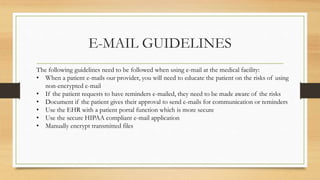 E-MAIL GUIDELINES
The following guidelines need to be followed when using e-mail at the medical facility:
• When a patient e-mails our provider, you will need to educate the patient on the risks of using
non-encrypted e-mail
• If the patient requests to have reminders e-mailed, they need to be made aware of the risks
• Document if the patient gives their approval to send e-mails for communication or reminders
• Use the EHR with a patient portal function which is more secure
• Use the secure HIPAA compliant e-mail application
• Manually encrypt transmitted files
 