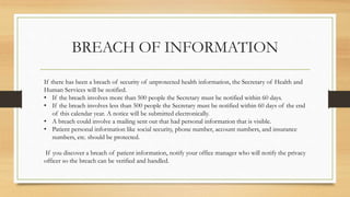 BREACH OF INFORMATION
If there has been a breach of security of unprotected health information, the Secretary of Health and
Human Services will be notified.
• If the breach involves more than 500 people the Secretary must be notified within 60 days.
• If the breach involves less than 500 people the Secretary must be notified within 60 days of the end
of this calendar year. A notice will be submitted electronically.
• A breach could involve a mailing sent out that had personal information that is visible.
• Patient personal information like social security, phone number, account numbers, and insurance
numbers, etc. should be protected.
If you discover a breach of patient information, notify your office manager who will notify the privacy
officer so the breach can be verified and handled.
 