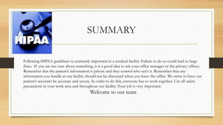 SUMMARY
Following HIPAA guidelines is extremely important in a medical facility. Failure to do so could lead to large
fines. If you are not sure about something, it is a good idea to ask your office manager or the privacy officer.
Remember that the patient’s information is private and they control who see’s it. Remember that any
information you handle at our facility should not be discussed when you leave the office. We strive to have our
patient’s accounts be accurate and secure. In order to do this, everyone has to work together. Use all safety
precautions in your work area and throughout our facility. Your job is very important.
Welcome to our team
 
