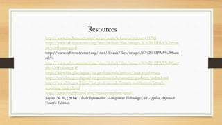 http://www.medicinenet.com/script/main/art.asp?articlekey=31785
http://www.safetynetcenter.org/sites/default/files/images/6.%20HIPAA%20Sam
ple%20Training.pdf
http://www.safetynetcenter.org/sites/default/files/images/6.%20HIPAA%20Sam
ple%
http://www.safetynetcenter.org/sites/default/files/images/6.%20HIPAA%20Sam
ple%20Training.pdf
http://www.hhs.gov/hipaa/for-professionals/privacy/laws-regulations
http://www.hhs.gov/hipaa/for-professionals/security/guidance/index.html
http://www.hhs.gov/hipaa/for-professionals/breach-notification/breach-
reporting/index.html
http://www.foxgrp.com/blog/hipaa-compliant-email/
Sayles, N. B., (2014). Heaht Information Management Technology: An Applied Approach
Fourth Edition
Resources
 