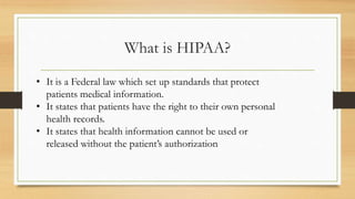 What is HIPAA?
• It is a Federal law which set up standards that protect
patients medical information.
• It states that patients have the right to their own personal
health records.
• It states that health information cannot be used or
released without the patient’s authorization
 