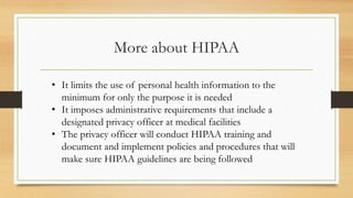 More about HIPAA
• It limits the use of personal health information to the
minimum for only the purpose it is needed
• It imposes administrative requirements that include a
designated privacy officer at medical facilities
• The privacy officer will conduct HIPAA training and
document and implement policies and procedures that will
make sure HIPAA guidelines are being followed
 