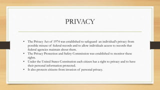 PRIVACY
• The Privacy Act of 1974 was established to safeguard an individual’s privacy from
possible misuse of federal records and to allow individuals access to records that
federal agencies maintain about them.
• The Privacy Protection and Safety Commission was established to monitor these
rights.
• Under the United States Constitution each citizen has a right to privacy and to have
their personal information protected.
• It also protects citizens from invasion of personal privacy.
 