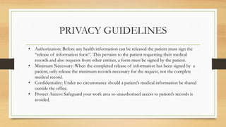 PRIVACY GUIDELINES
• Authorization: Before any health information can be released the patient must sign the
“release of information form”. This pertains to the patient requesting their medical
records and also requests from other entities, a form must be signed by the patient.
• Minimum Necessary: When the completed release of information has been signed by a
patient, only release the minimum records necessary for the request, not the complete
medical record.
• Confidentiality: Under no circumstance should a patient’s medical information be shared
outside the office.
• Protect Access: Safeguard your work area so unauthorized access to patient’s records is
avoided.
 