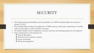 SECURITY
• The Health Insurance Portability and Accountability Act- HIPAA Omnibus Rule was enacted on
January 25, 2013
• The Omnibus Rule broadens the application of HIPAA privacy and security requirements to include
both covered entities as well as business associates.
• All medical facilities need to implement a security awareness and training program for all employees
• Some requirements of this program are:
 Security Reminders
 Protection from malicious software
 Log in monitoring
 Password management
 