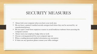 SECURITY MEASURES
• Always lock your computer when you leave your work area
• Do not leave a patient’s medical records unsupervised where they can be accessed by an
unauthorized person
• Do not open e-mail from suspicious sources to avoid malicious malware from accessing the
computer systems
• Always wear your employee badge when at work
• Choose a strong password for your computer sign-on
• When e-mailing personal medical information use encryption
• If there are any questions please contact your office manager
 
