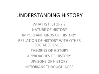 UNDERSTANDING HISTORY
WHAT IS HISTORY ?
NATURE OF HISTORY
IMPORTANT KINDS OF HISTORY
REELATION OF HISTORY WITH OTHER
SOCIAL SCIENCES
THEORIES OF HISTORY
APPROACHES OF HISTORY
DIVISONS OF HISTORY
HISTORIANS THROUGH AGES
 