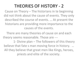 THEORIES OF HISTORY - 2
Cause on Theory – The historians in te beginning
did not think about the cause of events. They only
described the course of events. … At present the
historians are providing more importance to the
causes of the events.
There are many theories of cause on and each
theory seems reasonable. Those are ---
1- Divine plan – The followers of this theory
believe that fate s man moving force in history. …
All they believe that great men like Kings, heroes,
priests and elite of the society.
 
