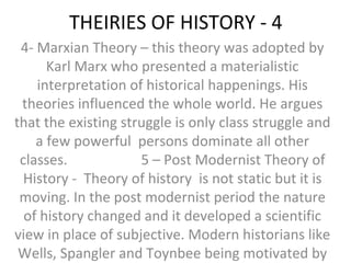 THEIRIES OF HISTORY - 4
4- Marxian Theory – this theory was adopted by
Karl Marx who presented a materialistic
interpretation of historical happenings. His
theories influenced the whole world. He argues
that the existing struggle is only class struggle and
a few powerful persons dominate all other
classes. 5 – Post Modernist Theory of
History - Theory of history is not static but it is
moving. In the post modernist period the nature
of history changed and it developed a scientific
view in place of subjective. Modern historians like
Wells, Spangler and Toynbee being motivated by
 