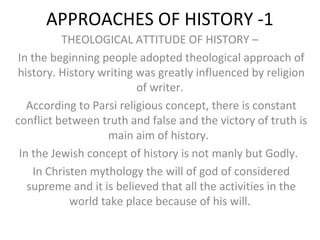 APPROACHES OF HISTORY -1
THEOLOGICAL ATTITUDE OF HISTORY –
In the beginning people adopted theological approach of
history. History writing was greatly influenced by religion
of writer.
According to Parsi religious concept, there is constant
conflict between truth and false and the victory of truth is
main aim of history.
In the Jewish concept of history is not manly but Godly.
In Christen mythology the will of god of considered
supreme and it is believed that all the activities in the
world take place because of his will.
 