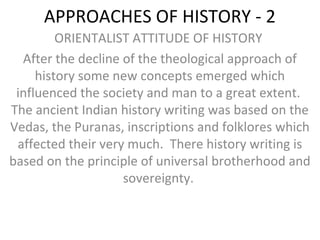 APPROACHES OF HISTORY - 2
ORIENTALIST ATTITUDE OF HISTORY
After the decline of the theological approach of
history some new concepts emerged which
influenced the society and man to a great extent.
The ancient Indian history writing was based on the
Vedas, the Puranas, inscriptions and folklores which
affected their very much. There history writing is
based on the principle of universal brotherhood and
sovereignty.
 