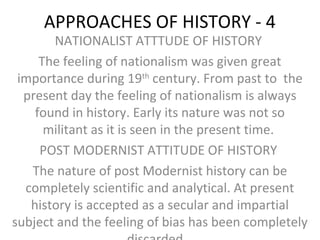 APPROACHES OF HISTORY - 4
NATIONALIST ATTTUDE OF HISTORY
The feeling of nationalism was given great
importance during 19th
century. From past to the
present day the feeling of nationalism is always
found in history. Early its nature was not so
militant as it is seen in the present time.
POST MODERNIST ATTITUDE OF HISTORY
The nature of post Modernist history can be
completely scientific and analytical. At present
history is accepted as a secular and impartial
subject and the feeling of bias has been completely
 
