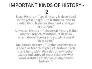 IMPORTANT KINDS OF HISTORY -
2
Legal History – “ Legal history is developed
in the present age. The historians tried to
under stand legal development and legal
institutions.”
Universal History – “ Universal history is the
modern branch of history. It deals in
international events and adopts a world
view point.”
Diplomatic History – “ Diplomatic history is
known as branch of political history. Each
state has diplomatic relation with other
states and study of these relations with
various states are known as diplomatic
history. ”
 