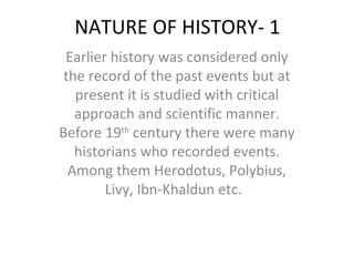NATURE OF HISTORY- 1
Earlier history was considered only
the record of the past events but at
present it is studied with critical
approach and scientific manner.
Before 19th
century there were many
historians who recorded events.
Among them Herodotus, Polybius,
Livy, Ibn-Khaldun etc.
 