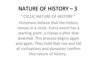 NATURE OF HISTORY – 3
“ CYCLIC NATURE OF HISTORY ”
Historians believe that the history
moves in a circle. Every event has a
starting point, a climax a after that
downfall. This process begins again
and again. They hold that rise and fall
of civilizations and dynasties confirm
this nature of history.
 