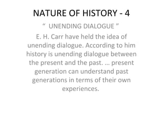 NATURE OF HISTORY - 4
“ UNENDING DIALOGUE ”
E. H. Carr have held the idea of
unending dialogue. According to him
history is unending dialogue between
the present and the past. … present
generation can understand past
generations in terms of their own
experiences.
 