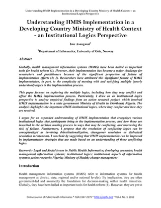 Understanding HMIS Implementation in a Developing Country Ministry of Health Context - an
                                Institutional Logics Perspective


  Understanding HMIS Implementation in a
Developing Country Ministry of Health Context
     - an Institutional Logics Perspective
                                              Ime Asangansi1
                1
                    Department of Informatics, University of Oslo, Norway

Abstract

Globally, health management information systems (HMIS) have been hailed as important
tools for health reform (1). However, their implementation has become a major challenge for
researchers and practitioners because of the significant proportion of failure of
implementation efforts (2; 3). Researchers have attributed this significant failure of HMIS
implementation, in part, to the complexity of meeting with and satisfying multiple (poorly
understood) logics in the implementation process.

This paper focuses on exploring the multiple logics, including how they may conflict and
affect the HMIS implementation process. Particularly, I draw on an institutional logics
perspective to analyze empirical findings from an action research project, which involved
HMIS implementation in a state government Ministry of Health in (Northern) Nigeria. The
analysis highlights the important HMIS institutional logics, where they conflict and how they
are resolved.

I argue for an expanded understanding of HMIS implementation that recognizes various
institutional logics that participants bring to the implementation process, and how these are
inscribed in the decision making process in ways that may be conflicting, and increasing the
risk of failure. Furthermore, I propose that the resolution of conflicting logics can be
conceptualized as involving deinstitutionalization, changeover resolution or dialectical
resolution mechanisms. I conclude by suggesting that HMIS implementation can be improved
by implementation strategies that are made based on an understanding of these conflicting
logics.

Keywords: Legal and Social issues in Public Health Informatics; developing countries; health
management information systems; institutional logics; institutional aspects of information
systems; action research; Nigeria; Ministry of Health; change management

Introduction

Health management information systems (HMIS) refer to information systems for health
management at district, state, regional and/or national level(s). By implication, they are often
government-led and assumedly the foundation for decision-making within health ministries.
Globally, they have been hailed as important tools for health reform (1). However, they are yet to


      Online Journal of Public Health Informatics * ISSN 1947-2579 * http://ojphi.org * Vol.4, No. 3, 2012
 