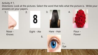 Activity # 1.
Directions: Look at the pictures. Select the word that tells what the picture is. Write your
answers on your papers.
1.
Nose -
Knows
2.
Eight - Ate
3.
Hare - Hair
4.
Flour -
Flower
5.
I -
Eye
 
