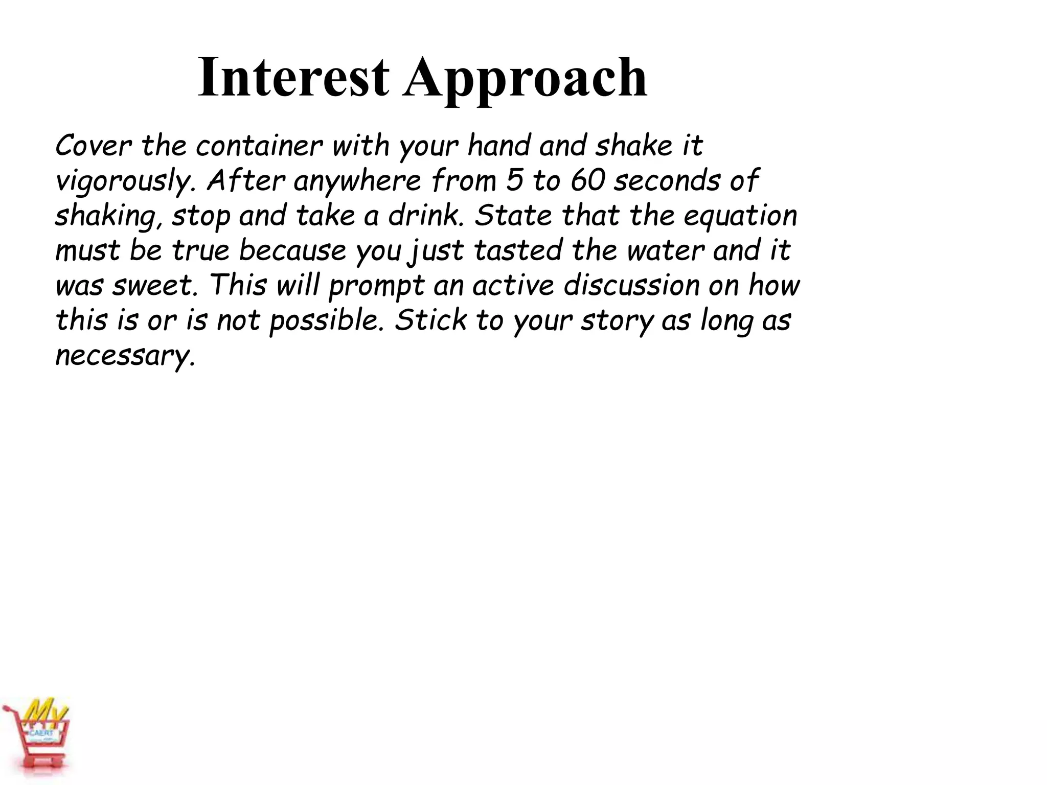Interest Approach
Cover the container with your hand and shake it
vigorously. After anywhere from 5 to 60 seconds of
shaking, stop and take a drink. State that the equation
must be true because you just tasted the water and it
was sweet. This will prompt an active discussion on how
this is or is not possible. Stick to your story as long as
necessary.
 