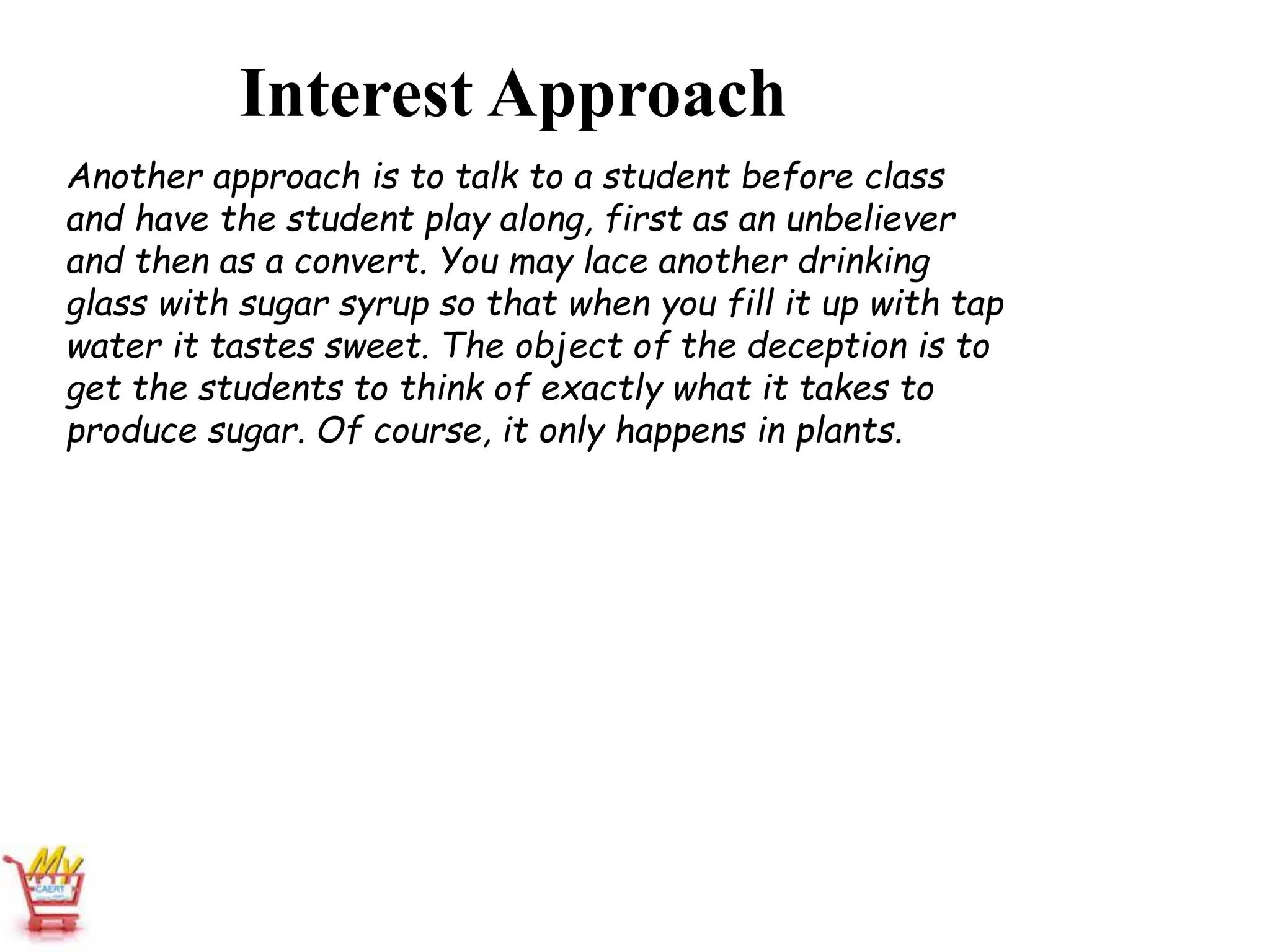 Interest Approach
Another approach is to talk to a student before class
and have the student play along, first as an unbeliever
and then as a convert. You may lace another drinking
glass with sugar syrup so that when you fill it up with tap
water it tastes sweet. The object of the deception is to
get the students to think of exactly what it takes to
produce sugar. Of course, it only happens in plants.
 