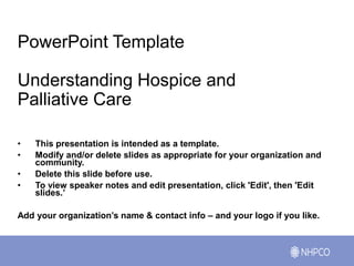 PowerPoint Template
Understanding Hospice and
Palliative Care
• This presentation is intended as a template.
• Modify and/or delete slides as appropriate for your organization and
community.
• Delete this slide before use.
• To view speaker notes and edit presentation, click 'Edit', then 'Edit
slides.’
Add your organization’s name & contact info – and your logo if you like.
 