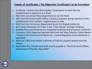 Copies of certificates / No Objection Certificate’s to be furnished
1. Certificate / license from Municipality / Corporation to show that the
establishment is registered as a Hotel
2. NOC from concerned Police Department to run the Hotel
3. NOC from Municipal Health Officer / Sanitary Inspector giving clearance to the
establishment from sanitary / hygiene point of view
4. NOC from the Fire Service Department (Local Fire Brigade Authority)
5. Bar License (necessary for 4 Star, 5 Star, 5 Star Deluxe, Heritage Category)
6. Building Plans sanctioned by the competent authority and occupancy certificate
7. Clearance / NOC /approval required from from the State Pollution Control Board
/ Ministry of Environment & Forests etc., Coastal Regulation Zone) whichever is
applicable
8. Approval / NOC from Airport Authority of India for projects located near the
Airport
9. Application fee- The Demand Draft may be payable to “Pay & Accounts Officer,
Department of Tourism, New Delhi”
 