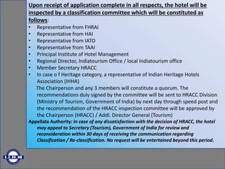 Upon receipt of application complete in all respects, the hotel will be
inspected by a classification committee which will be constituted as
follows:
• Representative from FHRAI
• Representative from HAI
• Representative from IATO
• Representative from TAAI
• Principal Institute of Hotel Management
• Regional Director, Indiatourism Office / local Indiatourism office
• Member Secretary HRACC
• In case o f Heritage category, a representative of Indian Heritage Hotels
Association (IHHA)
The Chairperson and any 3 members will constitute a quorum. The
recommendations duly signed by the committee will be sent to HRACC Division
(Ministry of Tourism, Government of India) by next day through speed post and
the recommendation of the HRACC inspection committee will be approved by
the Chairperson (HRACC) / Addl. Director General (Tourism)
Appellate Authority: In case of any dissatisfaction with the decision of HRACC, the hotel
may appeal to Secretary (Tourism), Government of India for review and
reconsideration within 30 days of receiving the communication regarding
Classification / Re-classification. No request will be entertained beyond this period.
 