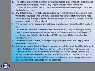 1. The hotel is expected to maintain required standards at all times. The Classification
Committee may inspect a hotel at any time without previous notice. The
Committee may request that its members be accommodated overnight to inspect
the level of services.
2. Any deficiencies / rectifications pointed out by the HRACC must be complied with
within the stipulated time, which has been allotted in consultation with the hotel
representatives during inspection. Failure to comply within the stipulated time will
result in rejection of the application
3. The committee may assign a Star category lower but not higher than that applied
for
4. The hotel must be able to convince the committee that they are taking sufficient
steps to conserve energy and harvest water, garbage segregation, and disposal /
recycling as per Pollution Control Board (PCB) norms and following other Eco-
friendly measures
5. For any change in the Star / Heritage category, the promoter must apply afresh
along with requisite fee
6. Any changes in the Building Plans or management of the hotel should be informed
to the HRACC, Ministry of Tourism, Govt. of India within 30 days otherwise the
classification will stand withdrawn / terminated. In case of change of company
name / hotel name, a copy of the fresh ‘Certificate of Incorporation’ or a copy of
the ‘Resolution of the Board of Directors’ regarding the name change along with
any other relevant documents may be submitted
 
