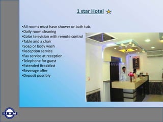 1 star Hotel
•All rooms must have shower or bath tub.
•Daily room cleaning
•Color television with remote control
•Table and a chair
•Soap or body wash
•Reception service
•Fax service at reception
•Telephone for guest
•Extended Breakfast
•Beverage offer
•Deposit possibly
 