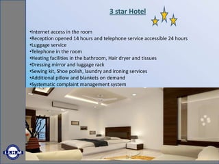 3 star Hotel
•Internet access in the room
•Reception opened 14 hours and telephone service accessible 24 hours
•Luggage service
•Telephone in the room
•Heating facilities in the bathroom, Hair dryer and tissues
•Dressing mirror and luggage rack
•Sewing kit, Shoe polish, laundry and ironing services
•Additional pillow and blankets on demand
•Systematic complaint management system
 