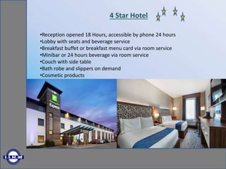 4 Star Hotel
•Reception opened 18 Hours, accessible by phone 24 hours
•Lobby with seats and beverage service
•Breakfast buffet or breakfast menu card via room service
•Minibar or 24 hours beverage via room service
•Couch with side table
•Bath robe and slippers on demand
•Cosmetic products
 