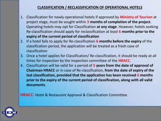 CLASSIFICATION / RECLASSIFICATION OF OPERATIONAL HOTELS
1. Classification for newly operational hotels if approved by Ministry of Tourism at
project stage, must be sought within 3 months of completion of the project.
Operating hotels may opt for Classification at any stage. However, hotels seeking
Re-classification should apply for reclassification at least 6 months prior to the
expiry of the current period of classification
2. If a hotel fails to apply for Re-classification 6 months before the expiry of the
classification period, the application will be treated as a fresh case of
classification
3. Once a hotel applies for Classification/ Re-classification, it should be ready at all
times for inspection by the inspection committee of the HRACC.
4. Classification will be valid for a period of 5 years from the date of approval of
Chairman HRACC or in case of Re-classification, from the date of expiry of the
last classification, provided that the application has been received 6 months
prior to the expiry of the current period of classification, along with all valid
documents.
HRACC- Hotel & Restaurant Approval & Classification Committee.
 