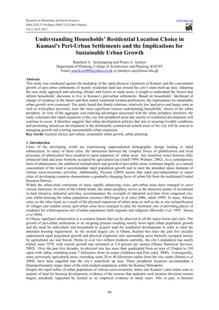 Research on Humanities and Social Sciences www.iiste.org
ISSN 2222-1719 (Paper) ISSN 2222-2863 (Online)
Vol.3, No.9, 2013
60
Understanding Households’ Residential Location Choice in
Kumasi’s Peri-Urban Settlements and the Implications for
Sustainable Urban Growth
Ransford A. Acheampong and Prince A. Anokye
Department of Planning, College of Architecture and Planning, KNUST
Email: panokye2000@yahoo.co.uk or panokye.cap@knust.edu.gh
Abstract
This study was conducted against the backdrop of the rapid physical expansion of Kumasi and the concomitant
growth of peri-urban settlements of mainly residential land use around the city’s main built-up area. Adopting
the case study approach and selecting Abrepo and Esreso as study areas, it sought to understand the factors that
inform households’ decisions to live in Kumasi’s peri-urban settlements. Based on households’ likelihood of
change of residence in the future and their stated residential location preferences, the implications for sustainable
urban growth were examined. The study found that family relations, relatively low land price and house rents as
well as work-place proximity were the most significant reasons underpinning households’ choice of the urban
periphery. In view of the aggregate cost reducing advantages associated with the urban periphery therefore, the
study concludes that rapid expansion of the city into peripheral areas due mainly to residential development will
continue to occur. It therefore suggests that urban development policies that aim at securing liveable conditions
and promoting mixed-use development in the dominantly commercial central areas of the city will be crucial to
managing growth and averting unsustainable urban expansion.
Key words: location choice, peri-urban, sustainable urban growth, urban planning
1. Introduction
Cities of the developing world are experiencing unprecedented demographic change leading to rapid
urbanization. In many of these cities, the interaction between the complex forces of globalization and local
processes of urbanization have resulted in rapid expansion of urban areas into transition zones between fully
urbanized land and areas formerly occupied by agricultural use (Adell 1999; Webster, 2002). As a contemporary
form of urbanization, the unfettered multiplication and growth of peri-urban areas, continues largely, as a natural
concomitant of the need to accommodate rapid population growth and to meet the attendant space demands of
various socio-economic activities. Additionally, Pacione (2009) asserts that rapid peri-urbanization in major
cities of developing countries demonstrates a gradually changing focus of urban life from the traditional Central
Business District.
Within the urban-rural continuum of many rapidly urbanizing cities, peri-urban areas have emerged to serve
various functions. In cities of the Global South, the urban periphery serves as the attraction points of investment
in land intensive industrial activities, accommodates the overspill of industrial activities from congested city-
core whilst housing the urban population excesses (McGregor et al (eds) 2006; Adell 1999). In many African
cities on the other hand, as a result of the physical expansion of urban areas as well as the in situ reclassification
of villages and smaller towns, peri-urban areas have emerged to play the dominant role of providing places of
residence for a heterogonous mix of urban population, both migrants and indigenes (Browder et al. 1995; Simon
et al 2004).
In Ghana, rapid peri-urbanization is a common feature that can be observed in all the major towns and cities. The
growth of peri-urban settlements is an on-going process resulting mainly from rapid urban population growth
and the need for individuals and households to acquire land for residential development in order to meet the
attendant housing requirement. As the second largest city in Ghana, Kumasi has since the past five decades
experienced rapid population growth and physical expansion into surrounding areas formerly occupied mainly
by agricultural use and forests. Home to over two million residents currently, the city’s population has nearly
tripled since 1970, with current growth rate estimated at 5.4 percent per annum (Ghana Statistical Services,
2002). Over the past five decades, its physical size has more than quadrupled from an area of 25sqkm to 150
sqkm with radius extending some 7 kilometers from its center (Adarkwa and Post (eds), 2000). Consequently,
many previously agricultural areas, extending some 20 to 40 kilometers radius from the city center (Simon et al
2004), have been engulfed into the city’s main-built up area. These peripheral locations accommodate a
disproportionately larger share of the total resident population within the Kumasi Metropolis.
Despite the rapid influx of urban population of various socio-economic status into Kumasi’s peri-urban zone to
acquire of land for housing development, evidence of the reasons that underpin such location decisions remain
largely anecdotal, supported by limited or no empirical evidence in many cases. This in part, is because
 