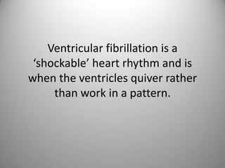 Ventricular fibrillation is a ‘shockable’ heart rhythm and is when the ventricles quiver rather than work in a pattern. 
