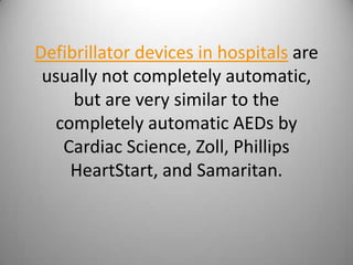 Defibrillator devices in hospitals are usually not completely automatic, but are very similar to the completely automatic AEDs by Cardiac Science, Zoll, Phillips HeartStart, and Samaritan. 