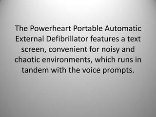 The Powerheart Portable Automatic External Defibrillator features a text screen, convenient for noisy and chaotic environments, which runs in tandem with the voice prompts. 