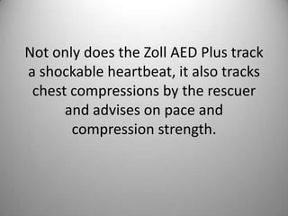 Not only does the Zoll AED Plus track a shockable heartbeat, it also tracks chest compressions by the rescuer and advises on pace and compression strength. 