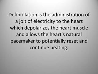 Defibrillation is the administration of a jolt of electricity to the heart which depolarizes the heart muscle and allows the heart's natural pacemaker to potentially reset and continue beating. 