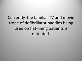 Currently, the familiar TV and movie trope of defibrillator paddles being used on flat-lining patients is outdated. 