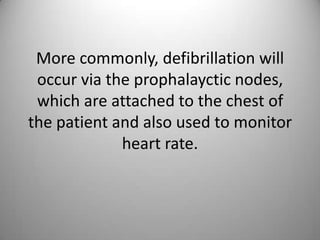 More commonly, defibrillation will occur via the prophalayctic nodes, which are attached to the chest of the patient and also used to monitor heart rate.