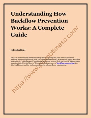 Understanding How
Backflow Prevention
Works: A Complete
Guide
Introduction:-
Have you ever wondered about the quality of water flowing into your home or business?
Backflow, a potential plumbing issue, can compromise the safety of your water supply. Backflow
prevention is a critical aspect of plumbing systems that ensures clean and potable water remains
uncontaminated. In this blog, we'll delve into the importance of backflow prevention, the
risks it addresses, and the methods employed to safeguard your water supply.
 