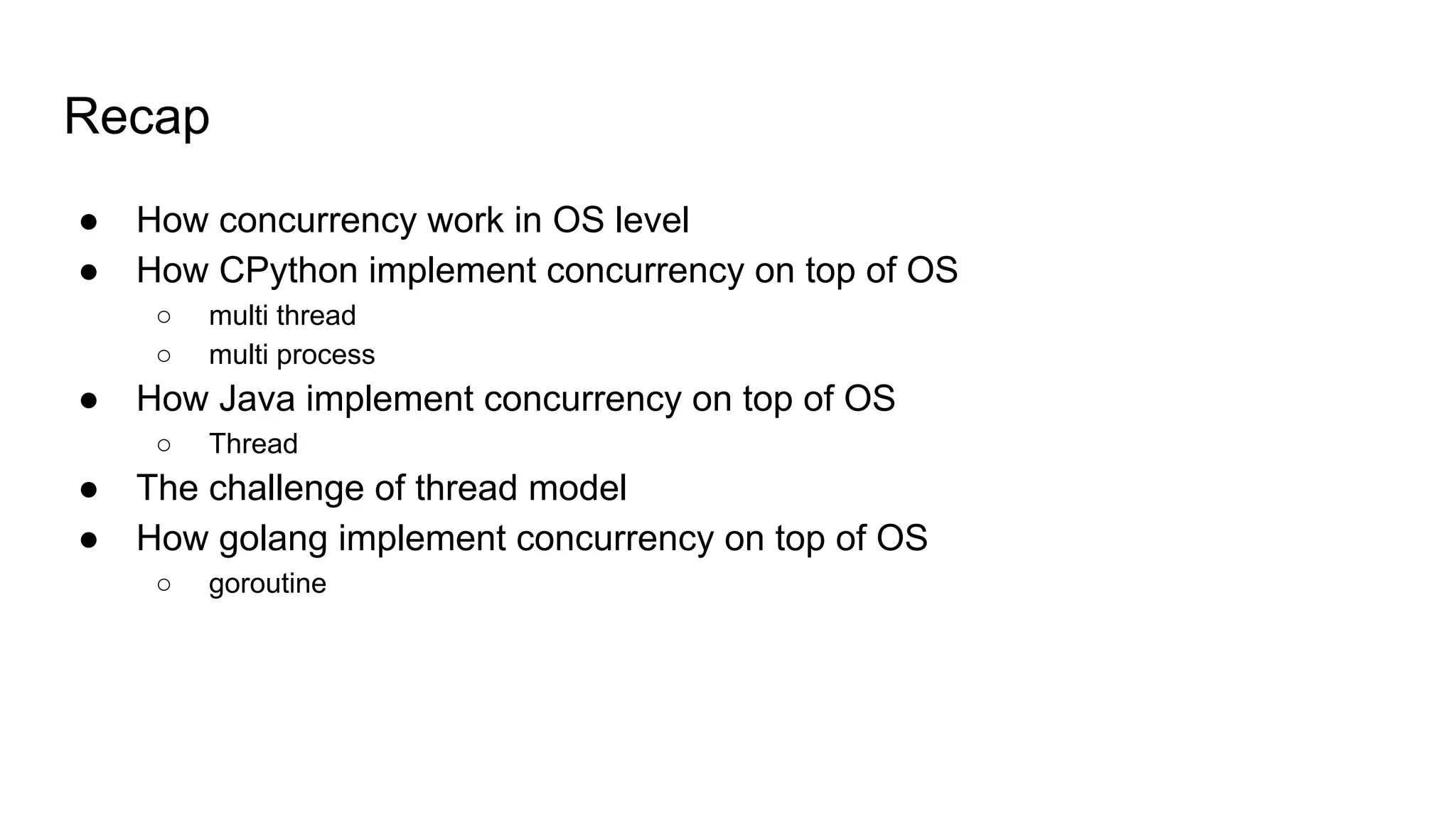Recap
● How concurrency work in OS level
● How CPython implement concurrency on top of OS
○ multi thread
○ multi process
● How Java implement concurrency on top of OS
○ Thread
● The challenge of thread model
● How golang implement concurrency on top of OS
○ goroutine
 