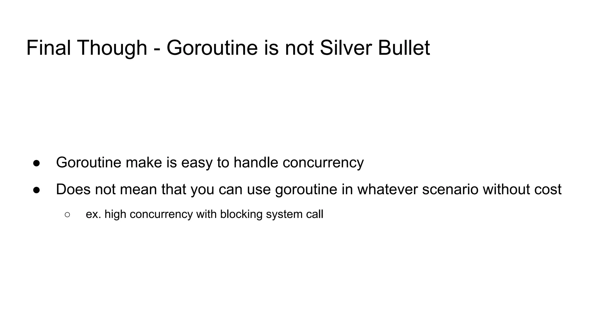 Final Though - Goroutine is not Silver Bullet
● Goroutine make is easy to handle concurrency
● Does not mean that you can use goroutine in whatever scenario without cost
○ ex. high concurrency with blocking system call
 