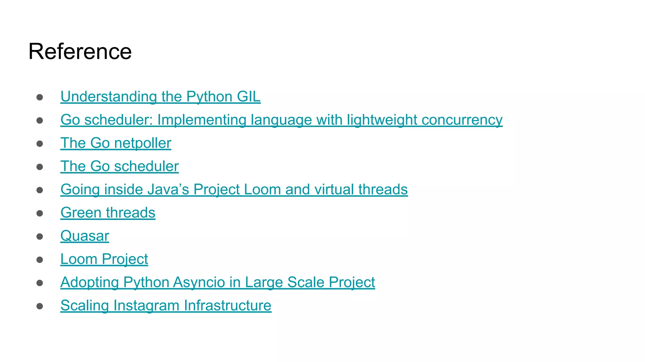 Reference
● Understanding the Python GIL
● Go scheduler: Implementing language with lightweight concurrency
● The Go netpoller
● The Go scheduler
● Going inside Java’s Project Loom and virtual threads
● Green threads
● Quasar
● Loom Project
● Adopting Python Asyncio in Large Scale Project
● Scaling Instagram Infrastructure
 
