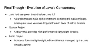 Final Though - Evolution of Java’s Concurrency
● Java had use green thread before Java 1.2
● As green threads have some limitations compared to native threads,
subsequent Java versions dropped them in favor of native threads
● Quasar Project
● A library that provides high-performance lightweight threads.
● Loom Project
● Introduce fibers as lightweight, efficient threads managed by the Java
Virtual Machine
 