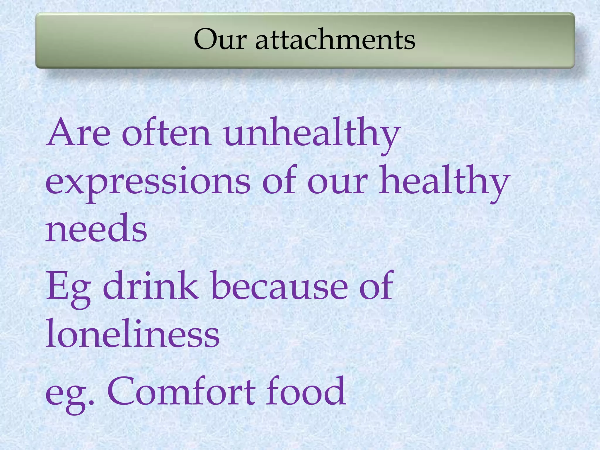 Our attachments
Are often unhealthy
expressions of our healthy
needs
Eg drink because of
loneliness
eg. Comfort food
 